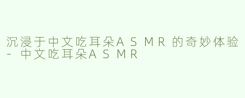 沉浸于中文吃耳朵ASMR的奇妙体验-中文吃耳朵ASMR
