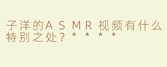 子洋的ASMR视频有什么特别之处？****