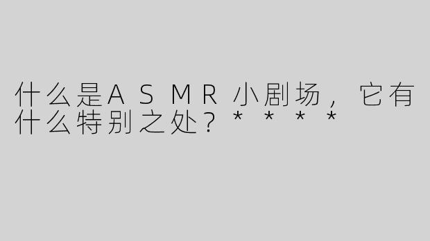 什么是ASMR小剧场，它有什么特别之处？****