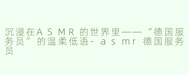 沉浸在ASMR的世界里——“德国服务员”的温柔低语-asmr德国服务员