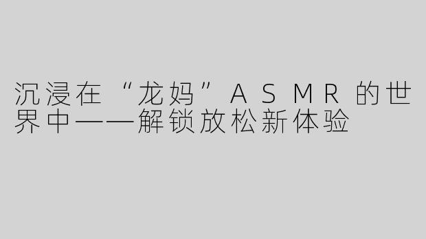 沉浸在“龙妈”ASMR的世界中——解锁放松新体验