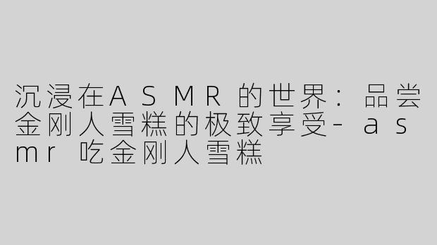 沉浸在ASMR的世界：品尝金刚人雪糕的极致享受