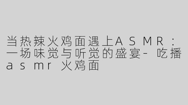 当热辣火鸡面遇上ASMR：一场味觉与听觉的盛宴-吃播asmr火鸡面