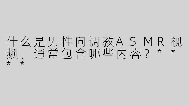 什么是男性向调教ASMR视频，通常包含哪些内容？****