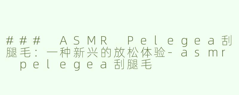 ### ASMR Pelegea刮腿毛：一种新兴的放松体验-asmr pelegea刮腿毛