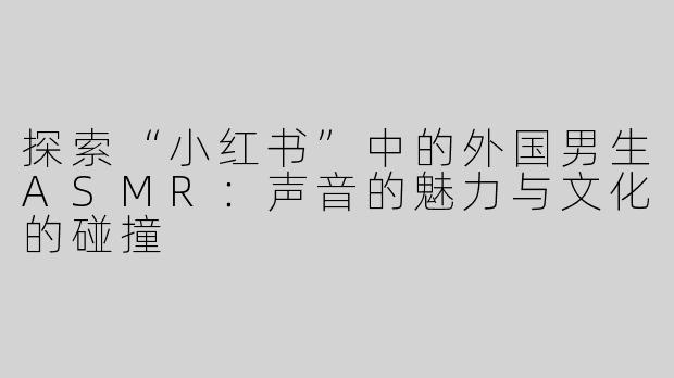 探索“小红书”中的外国男生ASMR：声音的魅力与文化的碰撞