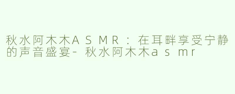 秋水阿木木ASMR：在耳畔享受宁静的声音盛宴-秋水阿木木asmr