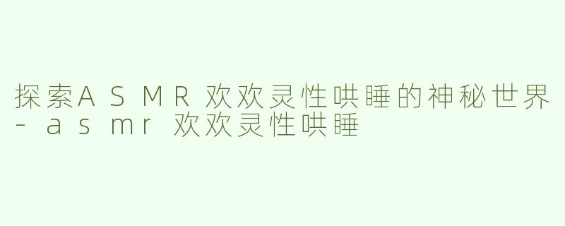 探索ASMR欢欢灵性哄睡的神秘世界-asmr欢欢灵性哄睡