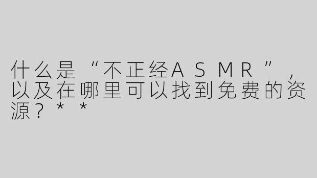 什么是“不正经ASMR”，以及在哪里可以找到免费的资源？**