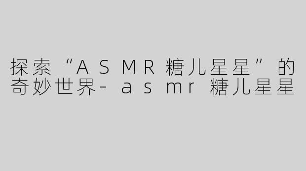 探索“ASMR糖儿星星”的奇妙世界-asmr糖儿星星
