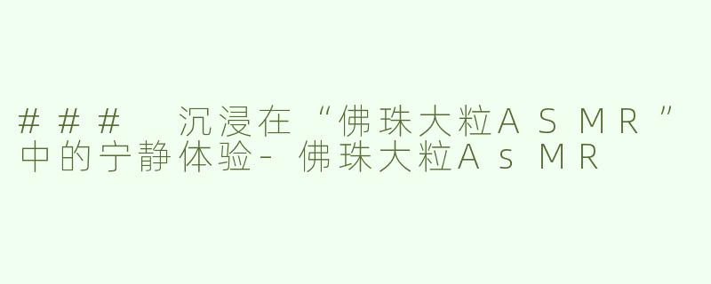 ### 沉浸在“佛珠大粒ASMR”中的宁静体验-佛珠大粒AsMR