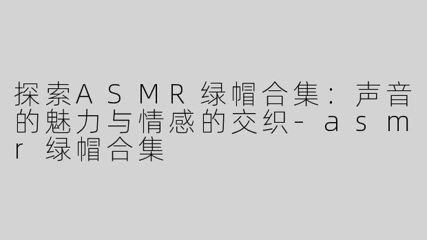 探索ASMR绿帽合集：声音的魅力与情感的交织-asmr绿帽合集