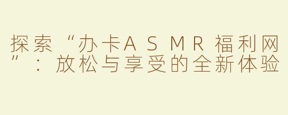 探索“办卡ASMR福利网”：放松与享受的全新体验