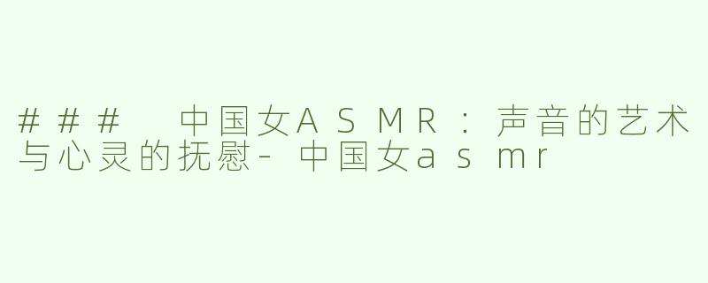 ### 中国女ASMR：声音的艺术与心灵的抚慰-中国女asmr