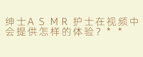 绅士ASMR护士在视频中会提供怎样的体验？**