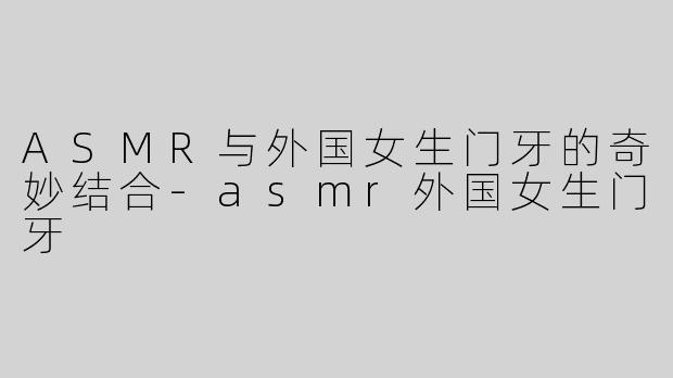 ASMR与外国女生门牙的奇妙结合