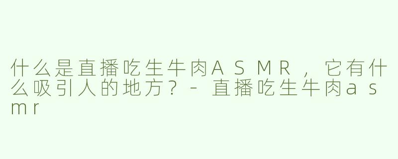什么是直播吃生牛肉ASMR，它有什么吸引人的地方？