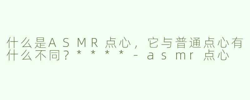 什么是ASMR点心，它与普通点心有什么不同？****