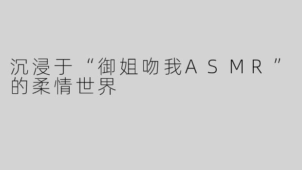 沉浸于“御姐吻我ASMR”的柔情世界