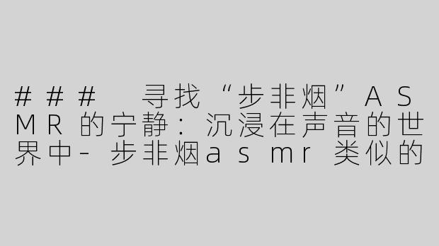 ### 寻找“步非烟”ASMR的宁静：沉浸在声音的世界中-步非烟asmr类似的