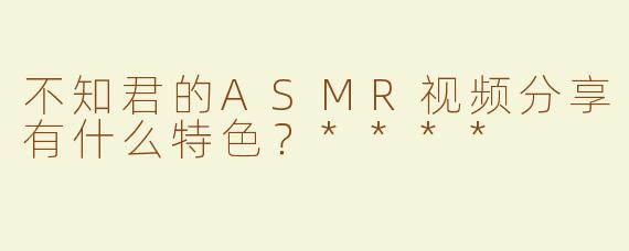 不知君的ASMR视频分享有什么特色？****
