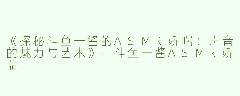 《探秘斗鱼一酱的ASMR娇喘：声音的魅力与艺术》-斗鱼一酱ASMR娇喘