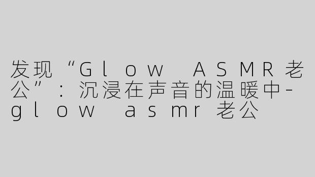 发现“Glow ASMR老公”：沉浸在声音的温暖中-glow asmr老公