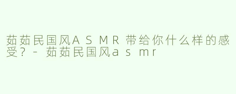 茹茹民国风ASMR带给你什么样的感受？-茹茹民国风asmr