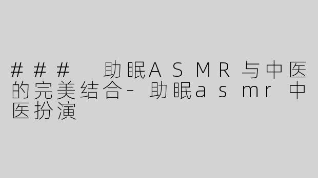 ### 助眠ASMR与中医的完美结合-助眠asmr中医扮演