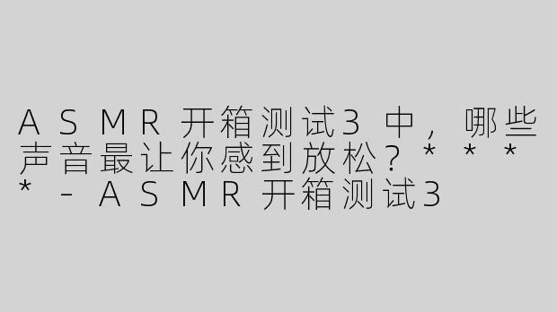 ASMR开箱测试3中，哪些声音最让你感到放松？****