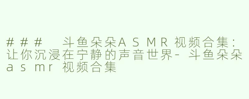 ### 斗鱼朵朵ASMR视频合集：让你沉浸在宁静的声音世界-斗鱼朵朵asmr视频合集