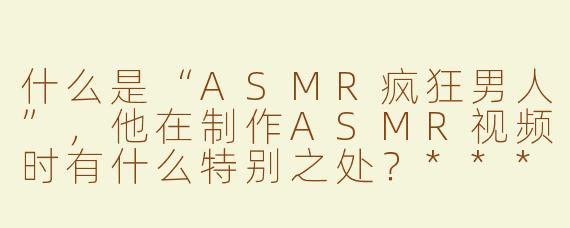 什么是“ASMR疯狂男人”，他在制作ASMR视频时有什么特别之处？****
