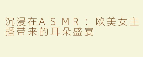 沉浸在ASMR：欧美女主播带来的耳朵盛宴