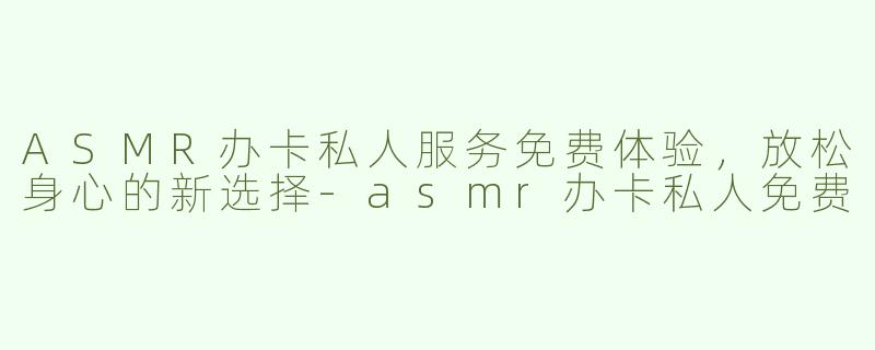ASMR办卡私人服务免费体验，放松身心的新选择-asmr办卡私人免费