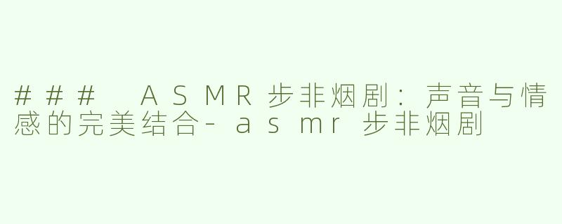 ### ASMR步非烟剧：声音与情感的完美结合-asmr步非烟剧