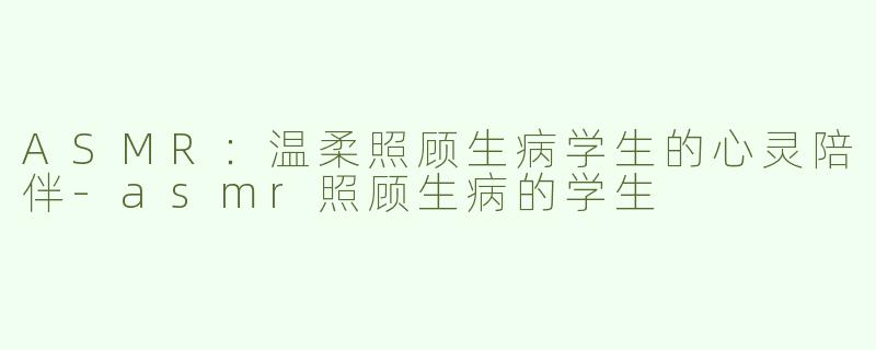 ASMR：温柔照顾生病学生的心灵陪伴-asmr照顾生病的学生
