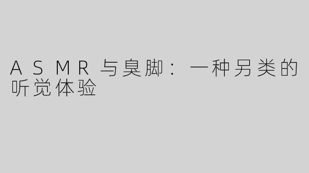 ASMR与臭脚：一种另类的听觉体验