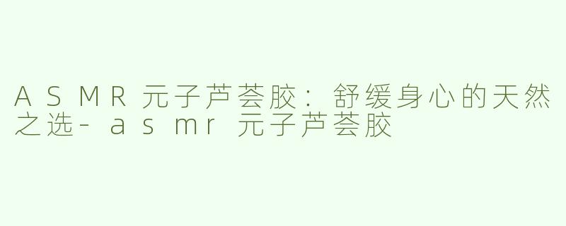ASMR元子芦荟胶：舒缓身心的天然之选-asmr元子芦荟胶