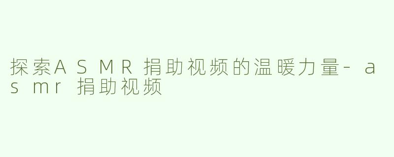 探索ASMR捐助视频的温暖力量-asmr捐助视频