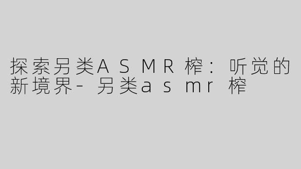 探索另类ASMR榨：听觉的新境界-另类asmr榨