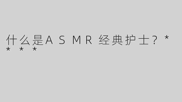 什么是ASMR经典护士？****