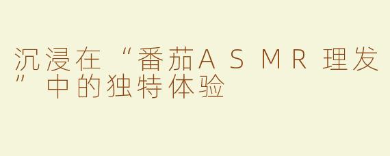 沉浸在“番茄ASMR理发”中的独特体验
