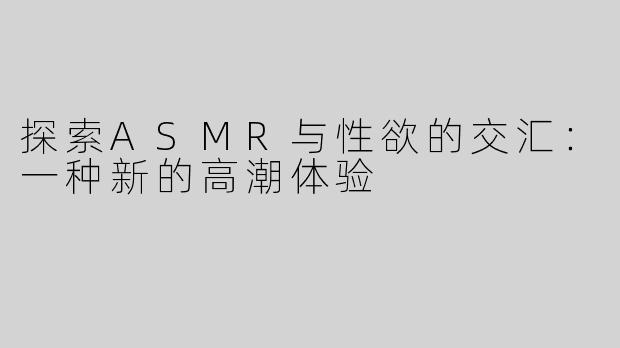 探索ASMR与性欲的交汇：一种新的高潮体验