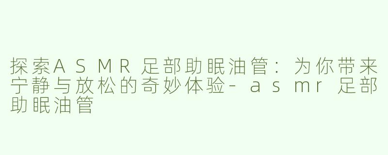 探索ASMR足部助眠油管：为你带来宁静与放松的奇妙体验-asmr足部助眠油管