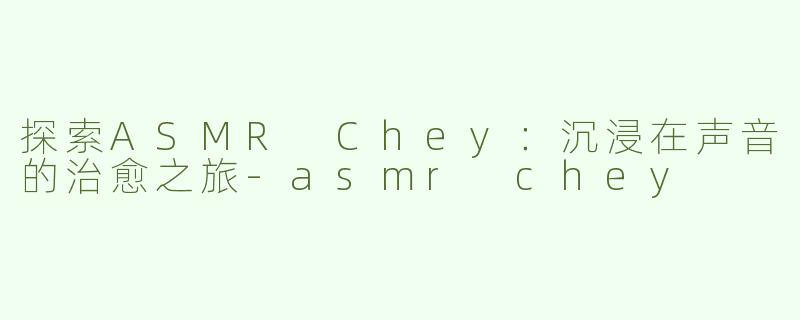 探索ASMR Chey：沉浸在声音的治愈之旅