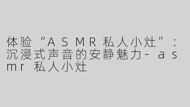 体验“ASMR私人小灶”：沉浸式声音的安静魅力-asmr私人小灶