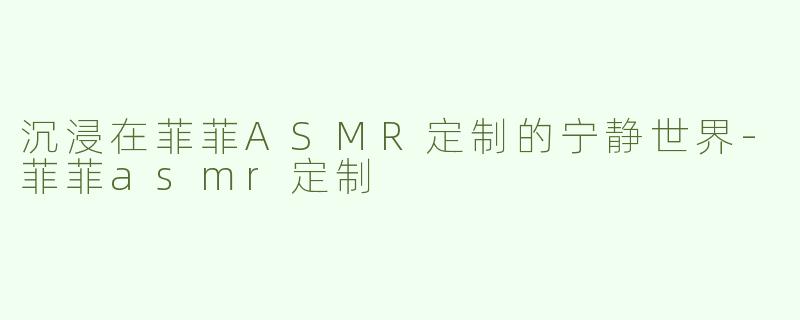 沉浸在菲菲ASMR定制的宁静世界-菲菲asmr定制
