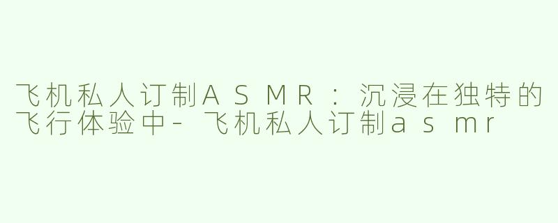 飞机私人订制ASMR：沉浸在独特的飞行体验中-飞机私人订制asmr