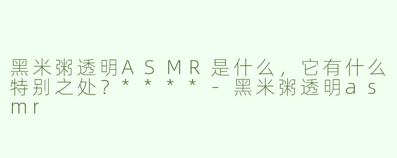 黑米粥透明ASMR是什么，它有什么特别之处？****