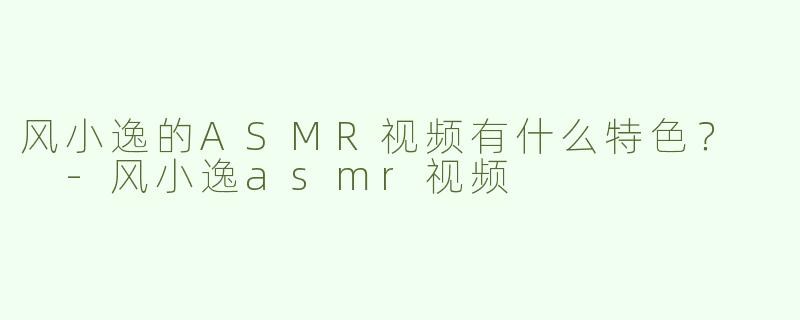 风小逸的ASMR视频有什么特色？  